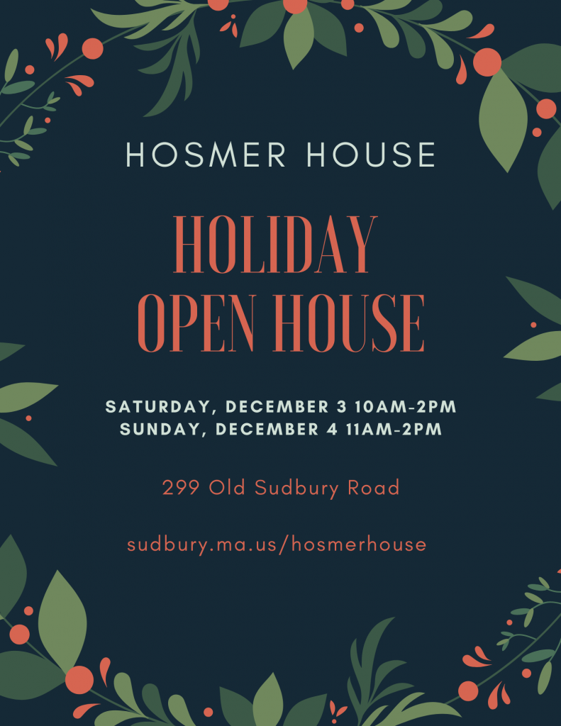 Hosmer House Holiday Open House. Saturday, December 3, 2022, 10 AM to 2 PM. Sunday, December 4, 2022, 11 AM to 2 PM. 299 Old Sudbury Road. sudbury.ma.us/hosmerhouse