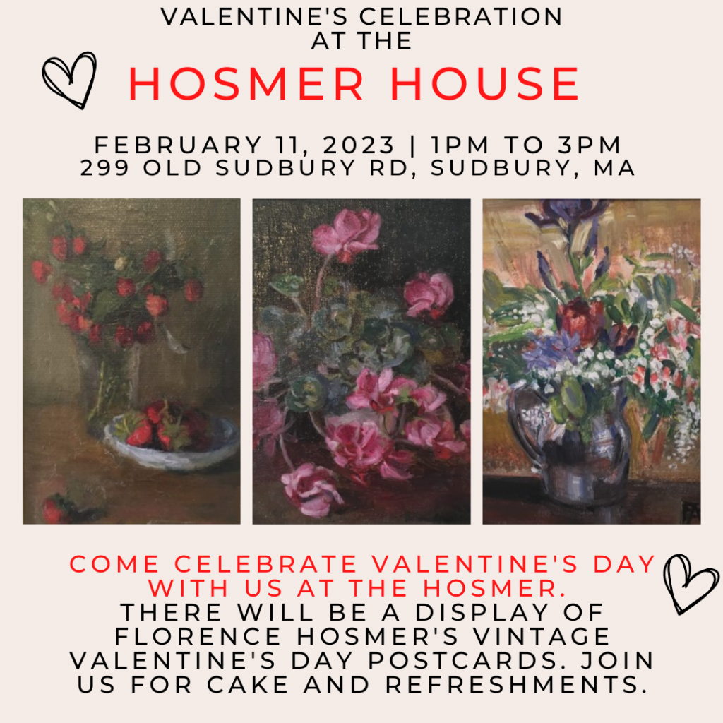 Valentine's Celebration at the Hosmer House. February 11, 2023, 1 PM to 3 PM. 299 Old Sudbury Rd, Sudbury, MA. Come celebrate Valentine's Day with us at the Hosmer. There will be a display of Florence Hosmer's vintage Valentine's Day postcards. Join us for cake and refreshments.
