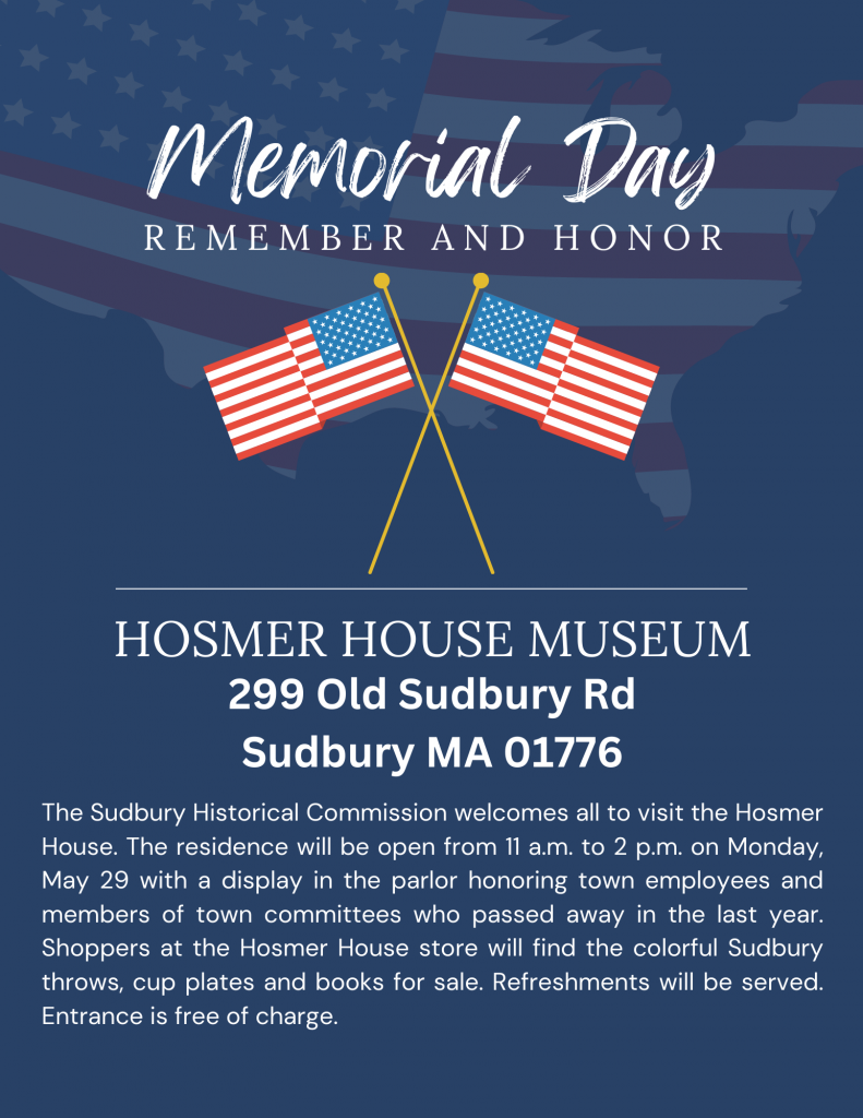 Memorial Day; remember and honor. Hosmer House Museum, 299 Old Sudbury Rd, Sudbury, MA 01776. The Sudbury Historical Commission welcomes all to visit the Hosmer House, 299 Old Sudbury Road. The residence will be open from 11 a.m. to 2 p.m. on Monday, May 29 with a display in the parlor honoring town employees and members of town committees who passed away in the last year. Shoppers at the Hosmer House store will find the colorful Sudbury throws, cup plates and books for sale. Refreshments will be served. Entrance is free of charge.