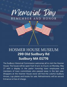 The Sudbury Historical Commission welcomes all to visit the Hosmer House. The house will be open from 9 a.m. to 12 p.m. on Monday, May 27 with a display in the parlor honoring town employees and members of town committees who passed away in the last year. Shoppers at the Hosmer House store will find the colorful Sudbury throws, cup plates and books for sale. Refreshments will be served. Entrance is free of charge.