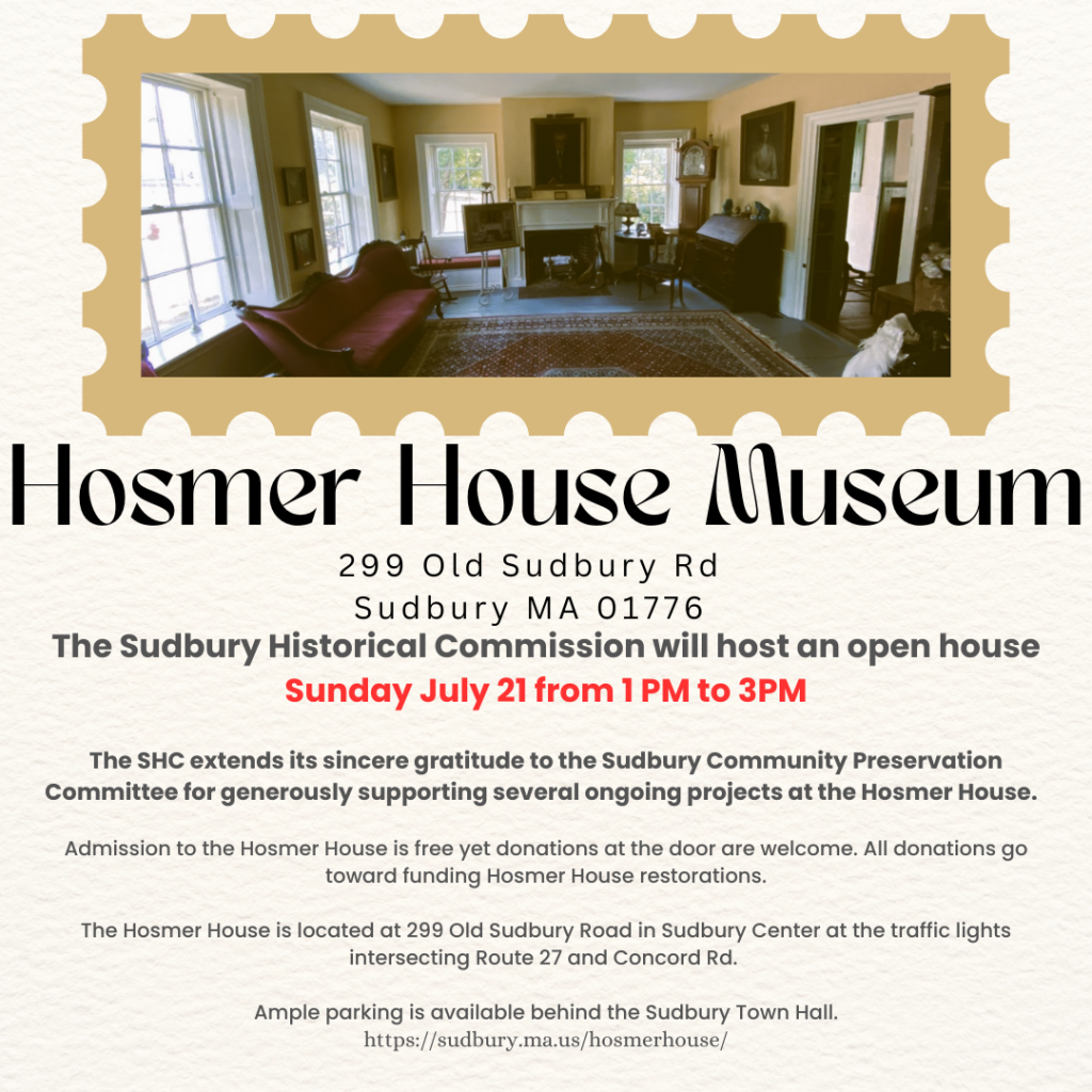The Sudbury Historical Commission will host an open house Sunday July 21 from 1 PM to 3PM

The SHC extends its sincere gratitude to the Sudbury Community Preservation Committee for generously supporting several ongoing projects at the Hosmer House.  

Admission to the Hosmer House is free yet donations at the door are welcome. All donations go toward funding Hosmer House restorations.

The Hosmer House is located at 299 Old Sudbury Road in Sudbury Center at the traffic lights intersecting Route 27 and Concord Rd. 

Ample parking is available behind the Sudbury Town Hall.